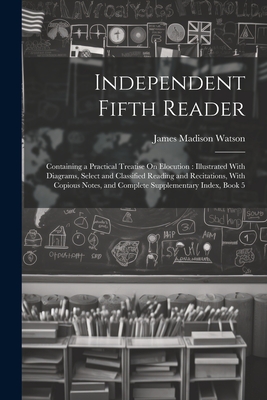 Independent Fifth Reader: Containing a Practical Treatise On Elocution: Illustrated With Diagrams, Select and Classified Reading and Recitations, With Copious Notes, and Complete Supplementary Index, Book 5 - Watson, James Madison