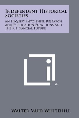 Independent Historical Societies: An Enquiry Into Their Research and Publication Functions and Their Financial Future - Whitehill, Walter Muir