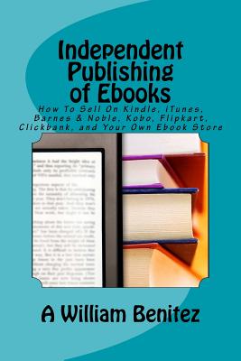 Independent Publishing of Ebooks: How To Sell On Kindle, iTunes, Barnes & Noble, Kobo, Flipkart, Clickbank, and Your Own Ebook Store - Benitez, A William