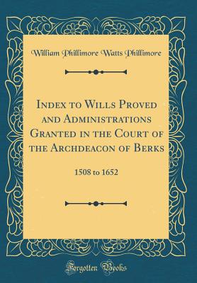 Index to Wills Proved and Administrations Granted in the Court of the Archdeacon of Berks: 1508 to 1652 (Classic Reprint) - Phillimore, William Phillimore Watts