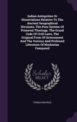 Indian Antiquities Or Dissertations Relative To The Ancient Geographical Divisions, The Pure System Of Primeval Theology, The Grand Code Of Civil Laws, The Original Form Of Government And The Various And Profound Literature Of Hindostan Compared - Maurice, Thomas