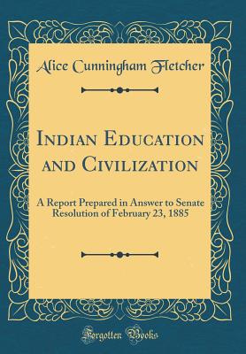 Indian Education and Civilization: A Report Prepared in Answer to Senate Resolution of February 23, 1885 (Classic Reprint) - Fletcher, Alice Cunningham