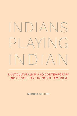 Indians Playing Indian: Multiculturalism and Contemporary Indigenous Art in North America - Siebert, Monika