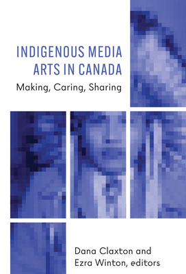 Indigenous Media Arts in Canada: Making, Caring, Sharing - Claxton, Dana (Editor), and Winton, Ezra (Editor)