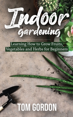 Indoor Gardening: Learning How to Grow Fruits, Vegetables and Herbs for Beginners - Gordon, Tom