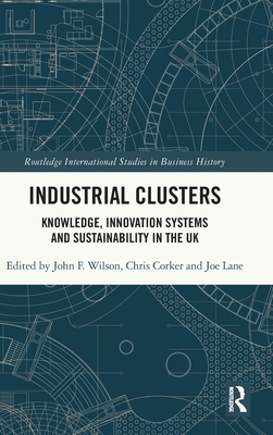 Industrial Clusters: Knowledge, Innovation Systems and Sustainability in the UK - Wilson, John F (Editor), and Corker, Chris (Editor), and Lane, Joe (Editor)