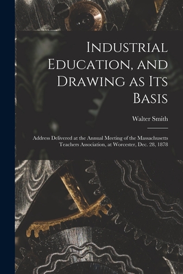 Industrial Education, and Drawing as Its Basis: Address Delivered at the Annual Meeting of the Massachusetts Teachers Association, at Worcester, Dec. 28, 1878 - Smith, Walter 1836-1886