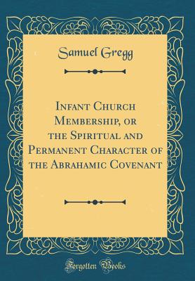 Infant Church Membership, or the Spiritual and Permanent Character of the Abrahamic Covenant (Classic Reprint) - Gregg, Samuel