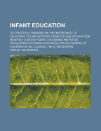 Infant Education: Or, Practical Remarks on the Importance of Educating the Infant Poor, from the Age of Eighteen Months to Seven Years, Containing Hints for Developing the Moral and Intellectual Powers of Children of All Classes. / By S. Wilderspin