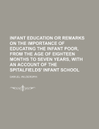 Infant Education; Or Remarks on the Importance of Educating the Infant Poor, from the Age of Eighteen Months to Seven Years: With an Account of the Spitalfields' Infant School, and the System of Instruction There Adopted. to Which Is Added, the Latest Imp