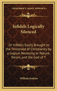 Infidels Logically Silenced: Or Infidels Easily Brought to the Threshold of Christianity by a Logical Necessity, or Nature, Deism, and the God of T