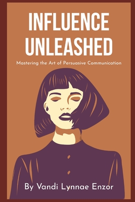 Influence Unleashed: Mastering the Art of Persuasive Communication - Enzor, Vandi Lynnae