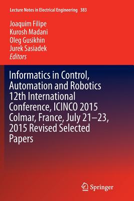 Informatics in Control, Automation and Robotics 12th International Conference, Icinco 2015 Colmar, France, July 21-23, 2015 Revised Selected Papers - Filipe, Joaquim (Editor), and Madani, Kurosh (Editor), and Gusikhin, Oleg (Editor)