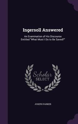 Ingersoll Answered: An Examination of His Discourse Entitled "What Must I Do to Be Saved?" - Parker, Joseph