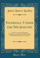 Ingersoll Under the Microscope: Col. R. G. Ingersoll's Reckless Misstatements Exposed and His Mental and Moral Characteristics Analysed (Classic Reprint)