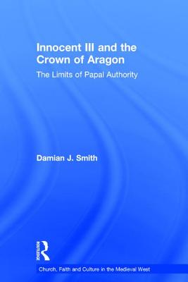 Innocent III and the Crown of Aragon: The Limits of Papal Authority - Smith, Damian J