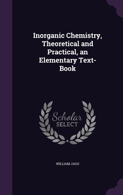 Inorganic Chemistry, Theoretical and Practical, an Elementary Text-Book - Jago, William