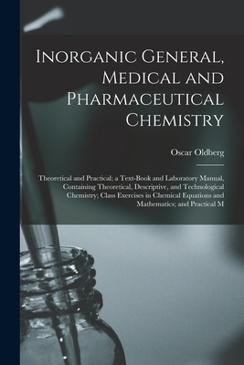 Inorganic General, Medical and Pharmaceutical Chemistry: Theoretical and Practical; a Text-Book and Laboratory Manual, Containing Theoretical, Descriptive, and Technological Chemistry; Class Exercises in Chemical Equations and Mathematics; and Practical M - Oldberg, Oscar