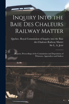 Inquiry Into the Baie Des Chaleurs Railway Matter [microform]: Reports, Proceedings of the Commission and Depositions of Witnesses, Appendices and Indices - Quebec (Province) Royal Commission O (Creator), and Jett, L A (Louis Amable), Sir (Creator)