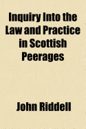 Inquiry Into the Law and Practice in Scottish Peerages (Volume 1); Before, and After the Union Involving the Questions of Jurisdiction, and Forfeiture Toether with an Exposition of Our Genuine, Original Consistorial Law - Riddell, John