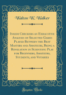 Inside Checkers an Exhaustive Analysis of Selected Games Played Between the Best Masters and Amateurs, Being a Revelation in Scientific Play for Beginners, Amateurs, Students, and Votaries (Classic Reprint)