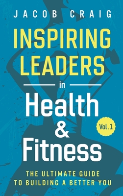 Inspiring Leaders in Health & Fitness, Vol. 1: The Ultimate Guide to Building a Better You - Craig, Jacob