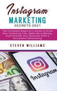 Instagram Marketing Secrets 2021: The Complete Beginner's Guide to Grow Your Following Fast, Make More Money, And Promote Your Business With a Successful Advertising