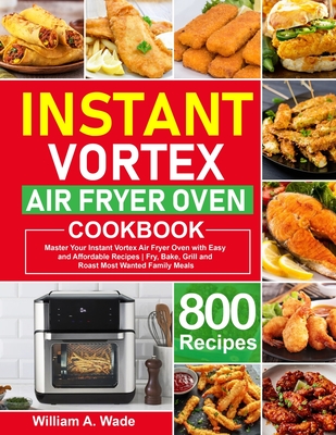 Instant Vortex Air Fryer Oven Cookbook: Master Your Instant Vortex Air Fryer Oven with 800 Easy and Affordable Recipes Fry, Bake, Grill and Roast Most Wanted Family Meals - A Wade, William