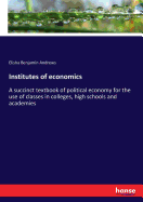 Institutes of economics: A succinct textbook of political economy for the use of classes in colleges, high schools and academies