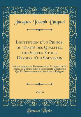 Institution d'Un Prince, Ou Trait Des Qualitez, Des Vertus Et Des Devoirs d'Un Souverain, Vol. 4: Soit Par Rapport Au Gouvernement Temporel de Ses Etats, Ou Comme Chef d'Une Societ Chrtienne Qui Est Ncessairement Lie Avec La Religion - Duguet, Jacques Joseph