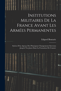 Institutions Militaires De La France Avant Les Armes Permanentes: Suivies D'un Aperu Des Principaux Changements Survenus Jusqu' Nos Jours Dans La Formation De L'arme