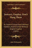 Instruct, Employ, Don't Hang Them: Or Ireland Tranquilized Without Soldiers, And Enriched Without English Capital (1835)