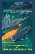 Instructional Guide on Production of Fish Feed: Mastering and Understanding Ideas, Methods, Tips, Equipment/Materials, Nutritional Ingredients for Making Your Own Low Cost and Healthy Homemade Fish Fe