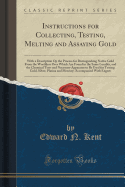 Instructions for Collecting, Testing, Melting and Assaying Gold: With a Description Op the Process for Distinguishing Native Gold from the Worthless Ores Which Are Found in the Same Locality, and the Chemical Tests and Necessary Apparatus to Be Used for T