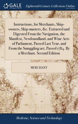 Instructions, for Merchants, Ship-owners, Ship-masters, &c. Extracted and Digested From the Navigation, the Manifest, Newfoundland, and Wine Acts of Parliament, Passed Last Year, and From the Smuggling act, Passed 1784. By a Merchant. Second Edition - Merchant