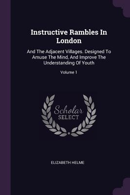 Instructive Rambles In London: And The Adjacent Villages. Designed To Amuse The Mind, And Improve The Understanding Of Youth; Volume 1 - Helme, Elizabeth