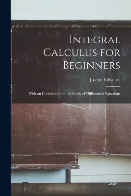 Integral Calculus for Beginners; With an Introduction to the Study of Differential Equations - Edwards, Joseph