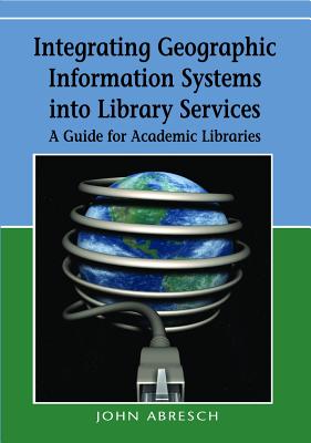 Integrating Geographic Information Systems into Library Services: A Guide for Academic Libraries - Abresch, John, and Hanson, Ardis, and Heron, Susan Jane