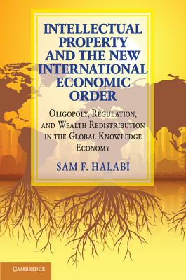 Intellectual Property and the New International Economic Order: Oligopoly, Regulation, and Wealth Redistribution in the Global Knowledge Economy - Halabi, Sam F