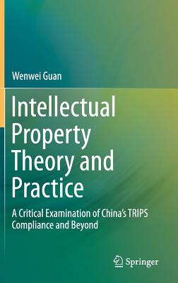 Intellectual Property Theory and Practice: A Critical Examination of China's TRIPS Compliance and Beyond - Guan, Wenwei