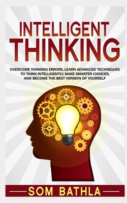 Intelligent Thinking: Overcome Thinking Errors, Learn Advanced Techniques to Think Intelligently, Make Smarter Choices, and Become the Best Version of Yourself - Bathla, Som