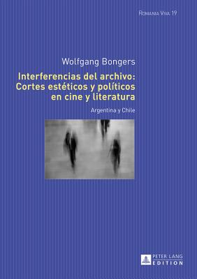 Interferencias del archivo: Cortes est?ticos y pol?ticos en cine y literatura: Argentina y Chile - Felten, Uta, and Bongers, Wolfgang