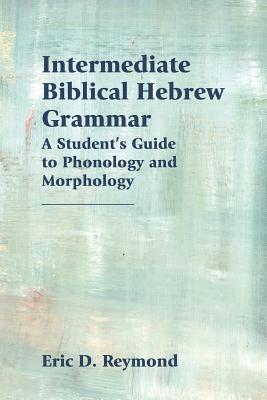 Intermediate Biblical Hebrew Grammar: A Student's Guide to Phonology and Morphology - Reymond, Eric D