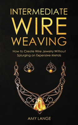 Intermediate Wire Weaving: How to Make Wire Jewelry Without Splurging on Expensive Metals - Lange, Amy