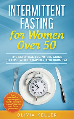 Intermittent Fasting for Women Over 50: The Essential Beginners Guide to Lose Weight Rapidly and Burn Fat. Reset Metabolism, Improve your Habits, Increase your Life Energy and Detox your Body - Keller, Olivia