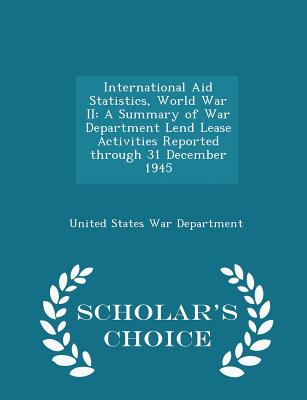 International Aid Statistics, World War II: A Summary of War Department Lend Lease Activities Reported Through 31 December 1945 - Scholar's Choice Edition - United States War Department (Creator)