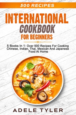 International Cookbook For Beginners: 5 Books In 1: Over 500 Recipes For Cooking Chinese, Indian, Thai, Mexican And Japanese Food At Home - Tyler, Adele