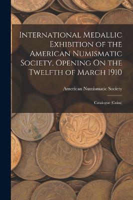 International Medallic Exhibition of the American Numismatic Society, Opening On the Twelfth of March 1910: Catalogue (Coins) - American Numismatic Society (Creator)