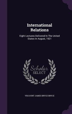 International Relations: Eight Lectures Delivered in the United States in August, 1921 - Viscount James Bryce Bryce (Creator)