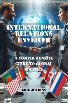 International Relations Unveiled: A Comprehensive Guide to Global Politics - Jenkins, Eric